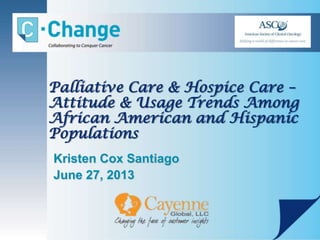 Palliative Care & Hospice Care –
Attitude & Usage Trends Among
African American and Hispanic
Populations
Kristen Cox Santiago
June 27, 2013
 