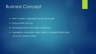 Business Concept
 Fresh cookie’s, ingredients as per the buyers.
 Pickup within an hour.
 No baking before any order is received.
 Ingredients- chocolate chips, M&M’s, chopped health bars,
coconuts, walnuts, raisins.
 