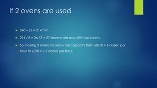 If 2 ovens are used
 240 – 26 = 214 min.
 214 / 8 = 26.75 = 27 dozens per day with two ovens.
 So, having 2 ovens increase the capacity from 60/10 = 6 dozen per
hour to 60/8 = 7.5 dozen per hour.
 