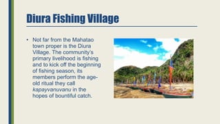 Diura Fishing Village
• Not far from the Mahatao
town proper is the Diura
Village. The community’s
primary livelihood is fishing
and to kick off the beginning
of fishing season, its
members perform the age-
old ritual they call
kapayvanuvanu in the
hopes of bountiful catch.
 