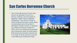 San Carlos Borromeo Church
• San Carlos Borromeo Church also
known as Mahatao Church is a
Roman Catholic church located in
Mahatao, Batan Island, Batanes,
Philippines. The church’s titular is
Saint Charles Borromeo whose feast
is celebrated every November 4.
Mahatao’s Parish Church is declared
as a Natural Cultural Treasure in
2001 due to its architectural prowess
and impressive state of preservation.
Built during the Spanish colonial era,
it is made of stone and lime and set
in the Baroque architecture style.
 