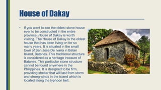 House of Dakay
• If you want to see the oldest stone house
ever to be constructed in the entire
province, House of Dakay is worth
visiting. The House of Dakay is the oldest
house that has been living on for so
many years. It is situated in the small
town of San Jose De Ivana in Batan
Island, Batanes. This traditional structure
is considered as a heritage treasure of
Batanes. This particular stone structure
cannot be found anywhere in the
Philippines. It is designed to be firm,
providing shelter that will last from storm
and strong winds in the island which is
located along the typhoon belt.
 