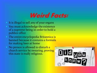 Weird Facts!
 It is illegal to sell any of your organs
 You must acknowledge the existence
of a supreme being in order to hold a
publice office
 The entire encyclopedia Britannica is
banned because it contains a formula
for making beer at home
 No person is allowed to disturb a
church service by swearing, proving
this state is really religious.
 