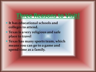 Three Reasons to Visit!
 It has educational schools and
colleges to attend.
 Texas is a very religious and safe
place to travel
 Texas has many sports team, which
means you can go to a game and
spend time as a family.
 