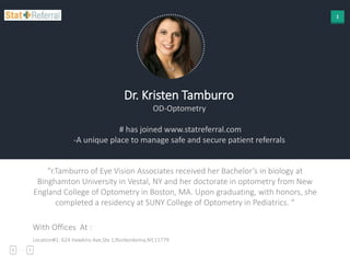 1
Dr. Kristen Tamburro
OD-Optometry
# has joined www.statreferral.com
-A unique place to manage safe and secure patient referrals
“r.Tamburro of Eye Vision Associates received her Bachelor’s in biology at
Binghamton University in Vestal, NY and her doctorate in optometry from New
England College of Optometry in Boston, MA. Upon graduating, with honors, she
completed a residency at SUNY College of Optometry in Pediatrics. “
With Offices At :
Location#1: 624 Hawkins Ave,Ste 1,Ronkonkoma,NY,11779
 