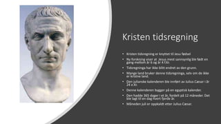 Kristen tidsregning
• Kristen tidsregning er knyttet til Jesu fødsel
• Ny forskning viser at Jesus mest sannsynlig ble født en
gang mellom år 6 og år 4 f.Kr.
• Tidsregninga har ikke blitt endret av den grunn.
• Mange land bruker denne tidsregninga, selv om de ikke
er kristne land.
• Den julianske kalenderen ble innført av Julius Cæsar i år
24 e.Kr.
• Denne kalenderen bygger på en egyptisk kalender.
• Den hadde 365 dager i et år, fordelt på 12 måneder. Det
ble lagt til en dag hvert fjerde år.
• Måneden juli er oppkaldt etter Julius Cæsar.
 