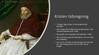 Kristen tidsregning
• I Norge i dag, bruker vi den gregorianske
kalender.
• Pave Gregor XIII innførte denne kalenderen i alle
romersk-katolske land i 1582.
• Norge gikk over til gregoriansk kalender i 1700.
• Den er lik den julianske kalenderen, men er enda
mer nøyaktig.
• Her ser du et maleri av Pave Gregor den XIII. Det
har vært mange paver som har tatt navnet
Gregor
 