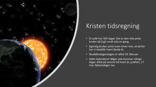 Kristen tidsregning
• Et solår har 365 dager. Det er den tida jorda
bruker på å gå rundt sola en gang.
• Egentlig bruker jorda noen timer mer, så derfor
har vi skuddår hvert fjerde år.
• Skuddårsdagendagen er alltid 29. februar.
• Siden kalenderen følger sola kommer viktige
dager alltid på samme tid hvert år, julaften, 17.
mai, fødselsdager osv.
 
