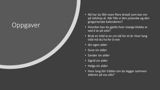 Oppgaver
• Nå har du fått noen flere årstall som kan inn
på tidslinja di. Når fikk vi den julianske og den
gregorianske kalenderen?
• Hvordan kan du gjette hvor mange klokka er
ved å se på sola?
• Bruk en tråd la en cm stå for et år. Hvor lang
tråd må du ha for å vise
• din egen alder
• Sune sin alder
• Sander sin alder
• Sigrid sin alder
• Helga sin alder
• Hvor lang blir tråden om du legger sammen
alderen på oss alle?
 