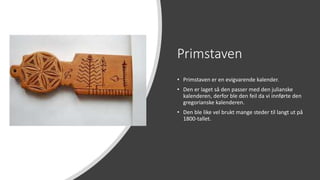 Primstaven
• Primstaven er en evigvarende kalender.
• Den er laget så den passer med den julianske
kalenderen, derfor ble den feil da vi innførte den
gregorianske kalenderen.
• Den ble like vel brukt mange steder til langt ut på
1800-tallet.
 