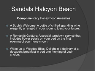 Sandals Halcyon Beach
Complimentary Honeymoon Amenities
 A Bubbly Welcome: A bottle of chilled sparkling wine
elegantly arranged in your room to toast your future.
 A Romantic Gesture: A special turndown service that
includes flower petals on your bed on the first
evening of your honeymoon.
 Wake up to Wedded Bliss: Delight in a delivery of a
decadent breakfast in bed one morning of your
choice.
 
