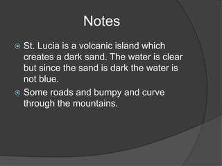 Notes
 St. Lucia is a volcanic island which
creates a dark sand. The water is clear
but since the sand is dark the water is
not blue.
 Some roads and bumpy and curve
through the mountains.
 
