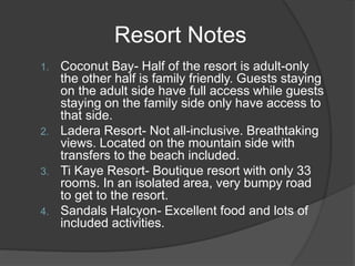 Resort Notes
1. Coconut Bay- Half of the resort is adult-only
the other half is family friendly. Guests staying
on the adult side have full access while guests
staying on the family side only have access to
that side.
2. Ladera Resort- Not all-inclusive. Breathtaking
views. Located on the mountain side with
transfers to the beach included.
3. Ti Kaye Resort- Boutique resort with only 33
rooms. In an isolated area, very bumpy road
to get to the resort.
4. Sandals Halcyon- Excellent food and lots of
included activities.
 