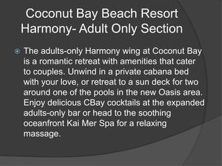 Coconut Bay Beach Resort
Harmony- Adult Only Section
 The adults-only Harmony wing at Coconut Bay
is a romantic retreat with amenities that cater
to couples. Unwind in a private cabana bed
with your love, or retreat to a sun deck for two
around one of the pools in the new Oasis area.
Enjoy delicious CBay cocktails at the expanded
adults-only bar or head to the soothing
oceanfront Kai Mer Spa for a relaxing
massage.
 