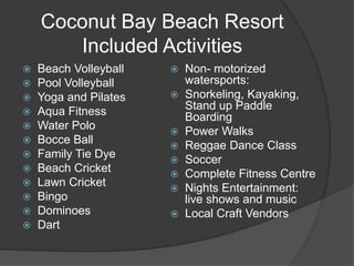 Coconut Bay Beach Resort
Included Activities
 Beach Volleyball
 Pool Volleyball
 Yoga and Pilates
 Aqua Fitness
 Water Polo
 Bocce Ball
 Family Tie Dye
 Beach Cricket
 Lawn Cricket
 Bingo
 Dominoes
 Dart
 Non- motorized
watersports:
 Snorkeling, Kayaking,
Stand up Paddle
Boarding
 Power Walks
 Reggae Dance Class
 Soccer
 Complete Fitness Centre
 Nights Entertainment:
live shows and music
 Local Craft Vendors
 