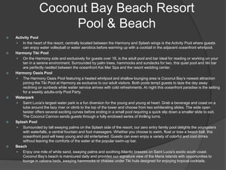 Coconut Bay Beach Resort
Pool & Beach
 Activity Pool
 In the heart of the resort, centrally located between the Harmony and Splash wings is the Activity Pool where guests
can enjoy water volleyball or water aerobics before warming up with a cocktail in the adjacent oceanfront whirlpool.
 Harmony Tiki Pool
 On the Harmony side and exclusively for guests over 18, is the adult pool and bar ideal for reading or working on your
tan in a serene environment. Surrounded by palm trees, hammocks and sundecks for two, this quiet pool and tiki bar
are perfectly nestled between the oceanfront Kai Mer Spa and the resort wedding center.
 Harmony Oasis Pool
 The Harmony Oasis Pool featuring a heated whirlpool and shallow lounging area is Coconut Bay’s newest attraction
joining the Tiki Pool at Harmony as exclusive to our adult visitors. Both pools tempt guests to laze the day away
reclining on sunbeds while waiter service arrives with cold refreshments. At night this oceanfront paradise is the setting
for a weekly adults-only Pool Party.
 Waterpark
 Saint Lucia’s largest water park is a fun diversion for the young and young at heart. Grab a beverage and coast on a
tube around the lazy river or climb to the top of the tower and choose from two exhilarating slides. The wide open
twister offers several exciting curves before ending in a small pool requiring a quick slip down a smaller slide to exit.
The Coconut Cannon sends guests through a fully enclosed series of thrilling turns.
 Splash Pool
 Surrounded by tall swaying palms on the Splash side of the resort, our zero entry family pool delights the youngsters
with waterfalls, a central fountain and foot massagers. Whether you choose to swim, float or toss a beach ball, this
oceanfront pool will keep young and old entertained. Guests can even enjoy a variety of colorful and cool drinks
without leaving the comforts of the water at the popular swim-up bar.
 Beach
 Enjoy one mile of white sand, swaying palms and soothing Atlantic breezes on Saint Lucia’s exotic south coast.
Coconut Bay’s beach is manicured daily and provides our signature view of the Maria Islands with opportunities to
lounge in cabana beds, swaying hammocks or chaises under Tiki huts designed for enjoying tropical cocktails.
 