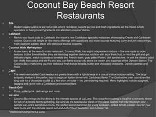Coconut Bay Beach Resort
Restaurants
 Silk
 Modern Asian cuisine is served at Silk where red décor, superb service and fresh ingredients set the mood. Chefs
specialize in fusing local ingredients into Mandarin-inspired dishes.
 Calabash
 Revive your taste buds in Calabash, the resort’s new Caribbean specialty restaurant showcasing Creole and Caribbean
cuisine. Guests will delight in new menu offerings with appetizers and main courses featuring curry and jerk seasonings,
fresh seafood, salads, steak and delicious tropical desserts.
 Coconut Walk Marketplace
 A new menu at the resort’s main restaurant, Coconut Walk, has eight independent stations – five are made to order
stations. At the Smoothie Bar they are blending together delicious nutrition with local fresh fruit; or visit the grill and get
delicate crépes, watch a parade of omelets and French toast; grab grilled Panini, deli sandwiches, or visit the classic salad
bar; chefs toss pasta and stir-fry any way, can hand-scoop cold stone ice cream and toppings at the Dessert Station. The
Coconut Bay chefs bring out their delicious fresh baked breads, butter and chocolate croissants, Danish pastries and
more.
 Capri
 The newly remodeled Capri restaurant greets diners with a light breeze in a casual indoor/outdoor setting. The large
antipasto station is the perfect way to begin an Italian dinner with Caribbean flavor. The Earthstone oven cuts down the
long wait for a chocolate soufflé to a few short minutes — no pre-ordering required. Menu highlights include spaghetti,
lasagna and ravioli with a Caribbean and seafood flare.
 Beach Grill
 Pizza, pulled pork, Jerk wings and more
 La Luna
 Coconut Bay brings its fine dining to the intimate spaces at La Luna. This oceanfront setting is ideal for a romantic dinner
for two or a private family gathering. Sip wine as the spectacular views of the Maria Islands melt into moonlight and
sample La Luna’s sumptuous menu, the perfect accompaniment for every occasion. Grilled Whole Lobster vies for your
taste buds with the ultimate island surf-and-turf of Beef Tenderloin and Lobster Tail.
*Additional Charge for La Luna
 