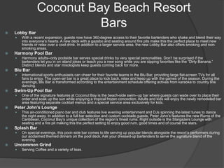 Coconut Bay Beach Resort
Bars
 Lobby Bar
 With a recent expansion, guests now have 360-degree access to their favorite bartenders who shake and blend their way
into everyone’s hearts. A new deck with a gazebo and seating around fire pits make this the perfect place to meet new
friends or relax over a cool drink. In addition to a larger service area, the new Lobby Bar also offers smoking and non-
smoking areas.
 Harmony Pool Bar
 Harmony adults-‐only poolside bar serves special drinks by very special personalities. Don’t be surprised if the
bartenders let you in on island jokes or teach you a new song while you are sipping favorites like the “Dirty Banana.”
Distinct blends and star mixologists keep guests coming back for more.
 Blu Bar
 International sports enthusiasts can cheer for their favorite teams in the Blu Bar, providing large flat-screen TVs for all
fans to enjoy. The open-air bar is a great place to kick back, relax and keep up with the games of the season. During the
evenings, Blu Bar is transformed according to the entertainment schedule offering actives from karaoke to country line
dancing.
 Swim-Up Pool Bar
 One of the signature features at Coconut Bay is the beach-side swim-‐up bar where guests can wade over to place their
order and soak up the sun while enjoying a tropical frozen concoction. Adults and kids will enjoy the newly remodeled bar
area featuring separate cocktail menus and a special service area exclusively for kids.
 Peter John’s Lounge
 This air-conditioned piano bar and club features live evening entertainment and DJs spinning the latest tunes to dance
the night away. In addition to a full bar selection and custom cocktails guests, Peter John’s features the new Rums of the
Caribbean, Coconut Bay’s unique collection of the region’s finest rums. Right outside is the Stargazers Lounge with
seating and a fire pit making this the perfect setting to enjoy good rum, good times and of course the stars.
 Splash Bar
 On special evenings, this pool-‐side bar comes to life serving up popular blends alongside the resort’s performers during
our acclaimed themed dinners on the pool deck. Ask your dressed-up bartenders to serve the signature blend of the
evening.
 Uncommon Grind
 Serving Coffee and a variety of teas.
 