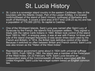 St. Lucia History
 St. Lucia is a sovereign island country in the eastern Caribbean Sea on the
boundary with the Atlantic Ocean. Part of the Lesser Antilles, it is located
north/northeast of the island of Saint Vincent, northwest of Barbados and
south of Martinique. It covers a land area of 617 km2 (238.23 sq mi) and has
a population of 174,000 (2010). Its capital is Castries.
 One of the Windward Islands, Saint Lucia was named after Saint Lucy of
Syracuse by the French, the island's first European settlers.. They signed a
treaty with the native Carib Indians in 1660. Britain took control of the island
from 1663 to 1667; in ensuing years, it was at war with France 14 times and
rule of the island changed frequently (it was seven times each ruled by the
French and British). In 1814, the British took definitive control of the island.
Because it switched so often between British and French control, Saint Lucia
was also known as the "Helen of the West Indies".
 Representative government came about in 1924 (with universal suffrage
from 1953). From 1958 to 1962, the island was a member of the Federation
of the West Indies. On 22 February 1979, Saint Lucia became an
independent state of the Commonwealth of Nations associated with the
United Kingdom. Saint Lucia has a legal system based on English common
law.
 
