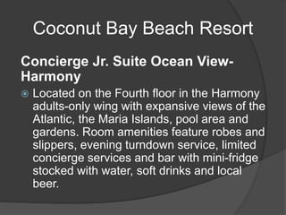 Coconut Bay Beach Resort
Concierge Jr. Suite Ocean View-
Harmony
 Located on the Fourth floor in the Harmony
adults-only wing with expansive views of the
Atlantic, the Maria Islands, pool area and
gardens. Room amenities feature robes and
slippers, evening turndown service, limited
concierge services and bar with mini-fridge
stocked with water, soft drinks and local
beer.
 