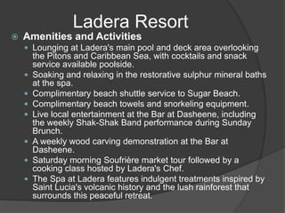  Amenities and Activities
 Lounging at Ladera's main pool and deck area overlooking
the Pitons and Caribbean Sea, with cocktails and snack
service available poolside.
 Soaking and relaxing in the restorative sulphur mineral baths
at the spa.
 Complimentary beach shuttle service to Sugar Beach.
 Complimentary beach towels and snorkeling equipment.
 Live local entertainment at the Bar at Dasheene, including
the weekly Shak-Shak Band performance during Sunday
Brunch.
 A weekly wood carving demonstration at the Bar at
Dasheene.
 Saturday morning Soufrière market tour followed by a
cooking class hosted by Ladera's Chef.
 The Spa at Ladera features indulgent treatments inspired by
Saint Lucia's volcanic history and the lush rainforest that
surrounds this peaceful retreat.
Ladera Resort
 