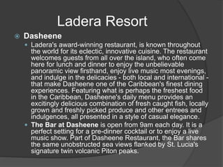  Dasheene
 Ladera's award-winning restaurant, is known throughout
the world for its eclectic, innovative cuisine. The restaurant
welcomes guests from all over the island, who often come
here for lunch and dinner to enjoy the unbelievable
panoramic view firsthand, enjoy live music most evenings,
and indulge in the delicacies - both local and international -
that make Dasheene one of the Caribbean's finest dining
experiences. Featuring what is perhaps the freshest food
in the Caribbean, Dasheene's daily menu provides an
excitingly delicious combination of fresh caught fish, locally
grown and freshly picked produce and other entrees and
indulgences, all presented in a style of casual elegance.
 The Bar at Dasheene is open from 9am each day. It is a
perfect setting for a pre-dinner cocktail or to enjoy a live
music show. Part of Dasheene Restaurant, the Bar shares
the same unobstructed sea views flanked by St. Lucia's
signature twin volcanic Piton peaks.
Ladera Resort
 