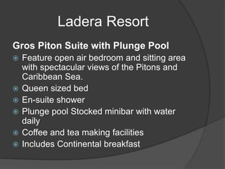Ladera Resort
Gros Piton Suite with Plunge Pool
 Feature open air bedroom and sitting area
with spectacular views of the Pitons and
Caribbean Sea.
 Queen sized bed
 En-suite shower
 Plunge pool Stocked minibar with water
daily
 Coffee and tea making facilities
 Includes Continental breakfast
 