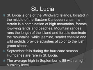  St. Lucia is one of the Windward Islands, located in
the middle of the Eastern Caribbean chain. Its
terrain is a combination of high mountains, forests,
low-lying lands and beaches. Mountain ranges
runs the length of the island and forests dominate
the mountains, while jasmine, scarlet chenille and
wild orchids provide splashes of color to the lush
green slopes.
 September falls during the hurricane season.
Hurricanes are rare in St. Lucia.
 The average high in September is 88 with a high
humidity level.
St. Lucia
 
