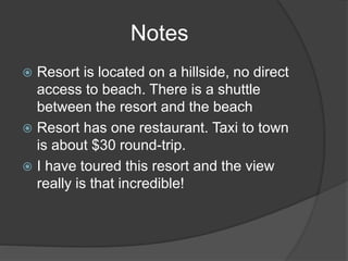  Resort is located on a hillside, no direct
access to beach. There is a shuttle
between the resort and the beach
 Resort has one restaurant. Taxi to town
is about $30 round-trip.
 I have toured this resort and the view
really is that incredible!
Notes
 