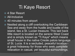  4 Star Resort
 All-Inclusive
 40 minutes from airport
 Nestled along a cliff overlooking the Caribbean
Sea and away from the hustle and bustle of the
island, lies a St. Lucian treasure. This laid back
little resort is located on the serene West Coast
and is simply known as "Ti Kaye" which means
small house in the native Creole patois language
of St. Lucia. It is a secluded, peaceful location -
a great hideaway for those who seek complete
relaxation in casual, yet beautiful surroundings.
Ti Kaye Resort
 