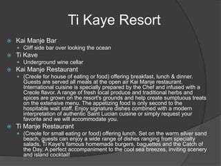  Kai Manje Bar
 Cliff side bar over looking the ocean
 Ti Kave
 Underground wine cellar
 Kai Manje Restaurant
 (Creole for house of eating or food) offering breakfast, lunch & dinner.
Guests are served all meals at the open air Kai Manje restaurant.
International cuisine is specially prepared by the Chef and infused with a
Creole flavor. A range of fresh local produce and traditional herbs and
spices are grown on the resort's grounds and help create sumptuous treats
on the extensive menu. The appetizing food is only second to the
hospitable wait staff. Enjoy signature dishes combined with a modern
interpretation of authentic Saint Lucian cuisine or simply request your
favorite and we will accommodate you.
 Ti Manje Restaurant
 (Creole for small eating or food) offering lunch. Set on the warm silver sand
beach, guests can enjoy a wide range of dishes ranging from specialty
salads, Ti Kaye's famous homemade burgers, baguettes and the Catch of
the Day. A perfect accompaniment to the cool sea breezes, inviting scenery
and island cocktail!
Ti Kaye Resort
 