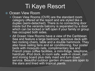 Ti Kaye Resort
 Ocean View Room
 Ocean View Rooms (OVR) are the standard room
category offered at the resort and are styled like a
duplex (semi-detached). There is no connecting door
inside but the veranda balcony is separated by a door
which can be locked or left open if your family or group
has occupied both sides.
 All Ocean View Rooms have a view of the Caribbean
Sea and feature a large bedroom, spacious deck with
two rocking chairs, table and a double hammock. They
also have ceiling fans and air conditioning, four poster
beds with mosquito nets, complimentary tea and
French press coffee facilities, a mini-fridge, telephone,
hairdryer, iPod dock, in room safe, walk-in closet, iron
and ironing board plus daily maid and turn down
service. Beautiful outdoor garden showers are open to
the stars and lined with tropical plants.
 