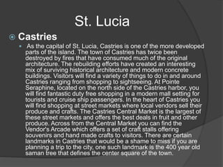  Castries
 As the capital of St. Lucia, Castries is one of the more developed
parts of the island. The town of Castries has twice been
destroyed by fires that have consumed much of the original
architecture. The rebuilding efforts have created an interesting
mix of surviving historical architecture and modern concrete
buildings. Visitors will find a variety of things to do in and around
Castries ranging from shopping to sightseeing. At Pointe
Seraphine, located on the north side of the Castries harbor, you
will find fantastic duty free shopping in a modern mall setting for
tourists and cruise ship passengers. In the heart of Castries you
will find shopping at street markets where local vendors sell their
produce and crafts. The Castries Central Market is the largest of
these street markets and offers the best deals in fruit and other
produce. Across from the Central Market you can find the
Vendor's Arcade which offers a set of craft stalls offering
souvenirs and hand made crafts to visitors. There are certain
landmarks in Castries that would be a shame to miss if you are
planning a trip to the city, one such landmark is the 400 year old
saman tree that defines the center square of the town.
St. Lucia
 