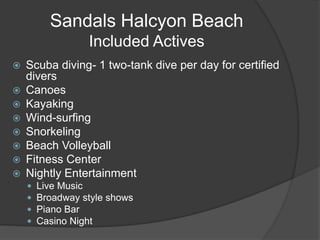 Sandals Halcyon Beach
Included Actives
 Scuba diving- 1 two-tank dive per day for certified
divers
 Canoes
 Kayaking
 Wind-surfing
 Snorkeling
 Beach Volleyball
 Fitness Center
 Nightly Entertainment
 Live Music
 Broadway style shows
 Piano Bar
 Casino Night
 