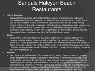 Sandals Halcyon Beach
Restaurants
 Kelly’s Dockside
 Discover Pier Excellence. With lantern lighting, glowing chandeliers, and wide panel
hardwood floors, Kelly's Dockside has an ambiance that is unmatched and luscious fare
that no one can resist. Guests marvel at the spectacular views as well as the enticing
cuisine of this over-the-water restaurant. Kelly's is not only situated in an ideal location, but
it also boasts cuisine that is just as idyllic, fusing seafood favorites with Saint Lucia's
delectable Creole cookery. It won't take long to realize the charm of this serene, seaside
bar and grill where guests can marvel at the fiery Saint Lucia sunset
 Marios
 Discover the Lombardia Region of Italy. Italian gastronomy is made up of 20 diverse
regional cuisines. Mario's draws its cooking style from the beautiful region of Tuscany,
where E.A.. Mario, grandfather to the restaurant's first authentic Italian chef, was born to a
family of humble means in the northern Italian region of Lombardia. Growing up in a family
of six in a small apartment behind his father's barbershop, everyone in his family needed to
pull their weight to get by.
 Kiminos
 Discover the Perfect Balance. Follow the tantalizing aroma of exotic spices and perfectly
grilled delights to the majestic extravagance of Kimonos, a vibrant restaurant that serves
up the exotic cuisines of the Far East in a most interactive and impressive way. The mid-
1940 Teppanyaki cooking style used here is one indication to guests that they're in for a
truly memorable experience. With dim lighting, red accents, and Asian-inspired mahogany
windows modeled after the fascinating Shoji sliding screens of East Asia, the décor of
Kimonos is ever so slightly exotic and mysterious, yet comforting at the same time.
 