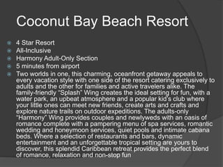 Coconut Bay Beach Resort
 4 Star Resort
 All-Inclusive
 Harmony Adult-Only Section
 5 minutes from airport
 Two worlds in one, this charming, oceanfront getaway appeals to
every vacation style with one side of the resort catering exclusively to
adults and the other for families and active travelers alike. The
family-friendly “Splash” Wing creates the ideal setting for fun, with a
water park, an upbeat atmosphere and a popular kid’s club where
your little ones can meet new friends, create arts and crafts and
explore nature trails on outdoor expeditions. The adults-only
“Harmony” Wing provides couples and newlyweds with an oasis of
romance complete with a pampering menu of spa services, romantic
wedding and honeymoon services, quiet pools and intimate cabana
beds. Where a selection of restaurants and bars, dynamic
entertainment and an unforgettable tropical setting are yours to
discover, this splendid Caribbean retreat provides the perfect blend
of romance, relaxation and non-stop fun
 