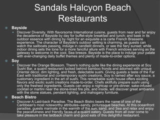 Sandals Halcyon Beach
Restaurants
 Bayside
 Discover Diversity. With flavorsome International cuisine, guests from near and far enjoy
the decadence of Bayside by day for buffet-style breakfast and lunch; and bask in its
outdoor essence with dining by night for an exquisite a la carte French Brasserie
experience. The character of Bayside's outdoor setting is charming, as guests can
watch the sailboats passing, indulge in candlelit dinners, or see the fiery sunset; while
indoor dining sets the tone for a more fanciful allure with French windows serving as the
gateway to welcome in the cool, Sea breeze. Bayside is the place to indulge your palate
with ever-changing daily buffet themes and plenty of made-to-order options.
 Soy
 Discover the Orange Blossom. There's nothing quite like the dining experience at Soy
Sushi Bar, a quaint restaurant tucked behind bamboo fronds and adorned with unique
Oriental décor, dim lighting, and fresh, delectable sushi. Giving guests a taste of the Far
East with traditional and contemporary sushi creations, Soy is named after soy sauce, a
customary ingredient in the art of sushi. This remarkable sushi house offers exciting
flavors and exotic sushi creations made-to-order. Chefs skillfully prepare sushi using
only the freshest ingredients. Guests can enjoy a nightcap or pre-dinner, sake-infused
cocktail or martini near the stone-lined fire pits, and inside, will discover great ambiance
with the stone statues, pendant lighting, and mahogany furniture.
 Beach Bistro
 Discover A Laid-back Paradise. The Beach Bistro bears the name of one of the
Caribbean's most noteworthy attributes--sandy, picturesque beaches. At this oceanfront
paradise, guests marinate in the warmth of the sun, sand, and Sea and relax and enjoy
the peacefulness and friendly faces of a quaint eatery. Guests from all over come to
take pleasure in the laidback charm and good eats of this delightful restaurant.
 