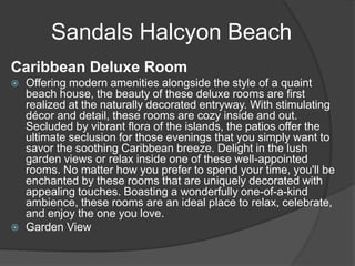 Sandals Halcyon Beach
Caribbean Deluxe Room
 Offering modern amenities alongside the style of a quaint
beach house, the beauty of these deluxe rooms are first
realized at the naturally decorated entryway. With stimulating
décor and detail, these rooms are cozy inside and out.
Secluded by vibrant flora of the islands, the patios offer the
ultimate seclusion for those evenings that you simply want to
savor the soothing Caribbean breeze. Delight in the lush
garden views or relax inside one of these well-appointed
rooms. No matter how you prefer to spend your time, you'll be
enchanted by these rooms that are uniquely decorated with
appealing touches. Boasting a wonderfully one-of-a-kind
ambience, these rooms are an ideal place to relax, celebrate,
and enjoy the one you love.
 Garden View
 