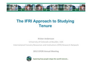 The IFRI Approach to Studying
              Tenure


                           Krister Andersson
                 University of Colorado at Boulder, USA
International Forestry Resources and Institutions (IFRI) Research Network

                      2012 CIFOR Annual Meeting


                     Exploring how people shape the world’s forests…
 