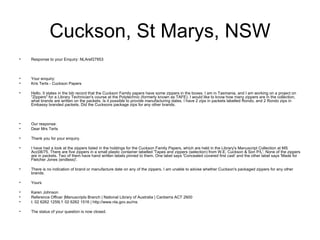 Cuckson, St Marys, NSW Response to your Enquiry: NLAref27853  Your enquiry:  Kris Terts - Cuckson Papers Hello. It states in the bib record that the Cuckson Family papers have some zippers in the boxes. I am in Tasmania, and I am working on a project on "Zippers" for a Library Technician's course at the Polytechnic (formerly known as TAFE). I would like to know how many zippers are in the collection, what brands are written on the packets. Is it possible to provide manufacturing dates. I have 2 zips in packets labelled Rondo, and 2 Rondo zips in Embassy branded packets. Did the Cucksons package zips for any other brands. Our response: Dear Mrs Terts Thank you for your enquiry. I have had a look at the zippers listed in the holdings for the Cuckson Family Papers, which are held in the Library's Manuscript Collection at MS Acc08/75. There are five zippers in a small plastic container labelled 'Tapes and zippers (selection) from W.E. Cuckson & Son P/L'. None of the zippers are in packets. Two of them have hand written labels pinned to them. One label says 'Concealed covered first cast' and the other label says 'Made for Fletcher Jones (endless)'. There is no indication of brand or manufacture date on any of the zippers. I am unable to advise whether Cuckson's packaged zippers for any other brands.  Yours Karen Johnson  Reference Officer |Manuscripts Branch | National Library of Australia | Canberra ACT 2600 t: 02 6262 1259| f: 02 6262 1516 | http://www.nla.gov.au/ms  The status of your question is now closed.  