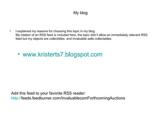 My blog I explained my reasons for choosing this topic in my blog. My citation of an RSS feed is included here, the topic didn’t allow an immediately relevant RSS feed but my objects are collectibles  and invaluable sells collectables. www.kristerts7.blogspot.com Add this feed to your favorite RSS reader: http:// feeds.feedburner.com/InvaluablecomForthcomingAuctions 