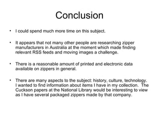 Conclusion I could spend much more time on this subject. It appears that not many other people are researching zipper manufacturers in Australia at the moment which made finding relevant RSS feeds and moving images a challenge. There is a reasonable amount of printed and electronic data available on zippers in general. There are many aspects to the subject: history, culture, technology.  I wanted to find information about items I have in my collection.  The Cuckson papers at the National Library would be interesting to view as I have several packaged zippers made by that company. 