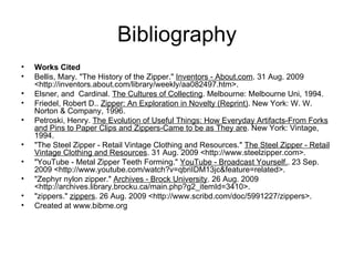 Bibliography Works Cited Bellis, Mary. "The History of the Zipper."  Inventors - About.com . 31 Aug. 2009 <http://inventors.about.com/library/weekly/aa082497.htm>. Elsner, and  Cardinal.  The Cultures of Collecting . Melbourne: Melbourne Uni, 1994. Friedel, Robert D..  Zipper: An Exploration in Novelty (Reprint) . New York: W. W. Norton & Company, 1996. Petroski, Henry.  The Evolution of Useful Things: How Everyday Artifacts-From Forks and Pins to Paper Clips and Zippers-Came to be as They are . New York: Vintage, 1994. "The Steel Zipper - Retail Vintage Clothing and Resources."  The Steel Zipper - Retail Vintage Clothing and Resources . 31 Aug. 2009 <http://www.steelzipper.com>. "YouTube - Metal Zipper Teeth Forming."  YouTube - Broadcast Yourself. . 23 Sep. 2009 <http://www.youtube.com/watch?v=qbriIDM13jc&feature=related>.  "Zephyr nylon zipper."  Archives - Brock University . 26 Aug. 2009 <http://archives.library.brocku.ca/main.php?g2_itemId=3410>. "zippers."  zippers . 26 Aug. 2009 <http://www.scribd.com/doc/5991227/zippers>. Created at www.bibme.org 
