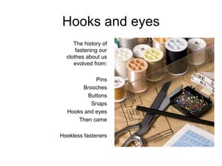 Hooks and eyes The history of fastening our clothes about us evolved from: Pins Brooches Buttons Snaps Hooks and eyes Then came Hookless fasteners 