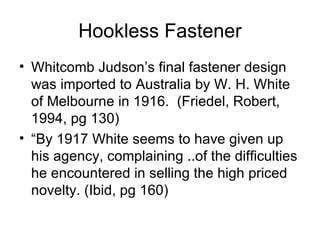 Hookless Fastener Whitcomb Judson’s final fastener design was imported to Australia by W. H. White of Melbourne in 1916.  (Friedel, Robert, 1994, pg 130)  “ By 1917 White seems to have given up his agency, complaining ..of the difficulties he encountered in selling the high priced novelty. (Ibid, pg 160) 