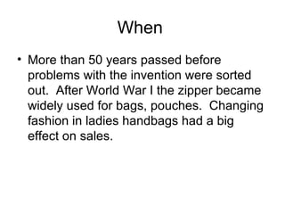 When  More than 50 years passed before problems with the invention were sorted out.  After World War I the zipper became widely used for bags, pouches.  Changing fashion in ladies handbags had a big effect on sales. 