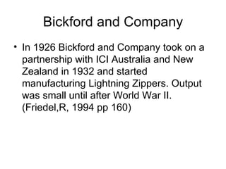 Bickford and Company In 1926 Bickford and Company took on a partnership with ICI Australia and New Zealand in 1932 and started manufacturing Lightning Zippers. Output was small until after World War II. (Friedel,R, 1994 pp 160) 