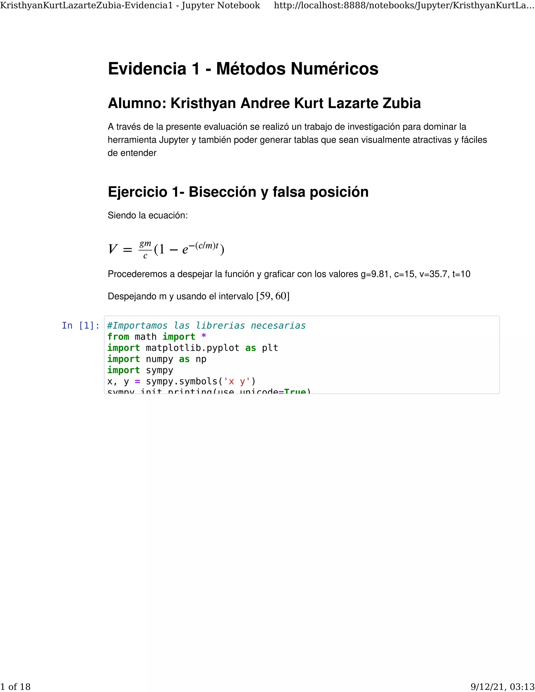 Evidencia 1 - Métodos Numéricos
Alumno: Kristhyan Andree Kurt Lazarte Zubia
A través de la presente evaluación se realizó un trabajo de investigación para dominar la
herramienta Jupyter y también poder generar tablas que sean visualmente atractivas y fáciles
de entender
Ejercicio 1- Bisección y falsa posición
Siendo la ecuación:
Procederemos a despejar la función y graﬁcar con los valores g=9.81, c=15, v=35.7, t=10
Despejando m y usando el intervalo
𝑉 = (1 − )
𝑔𝑚
𝑐 𝑒−(𝑐/𝑚)𝑡
[59, 60]
In [1]: #Importamos las librerias necesarias
from math import *
import matplotlib.pyplot as plt
import numpy as np
import sympy
x, y = sympy.symbols('x y')
sympy init_printing(use_unicode=True)
KristhyanKurtLazarteZubia-Evidencia1 - Jupyter Notebook http://localhost:8888/notebooks/Jupyter/KristhyanKurtLa...
1 of 18 9/12/21, 03:13
 
