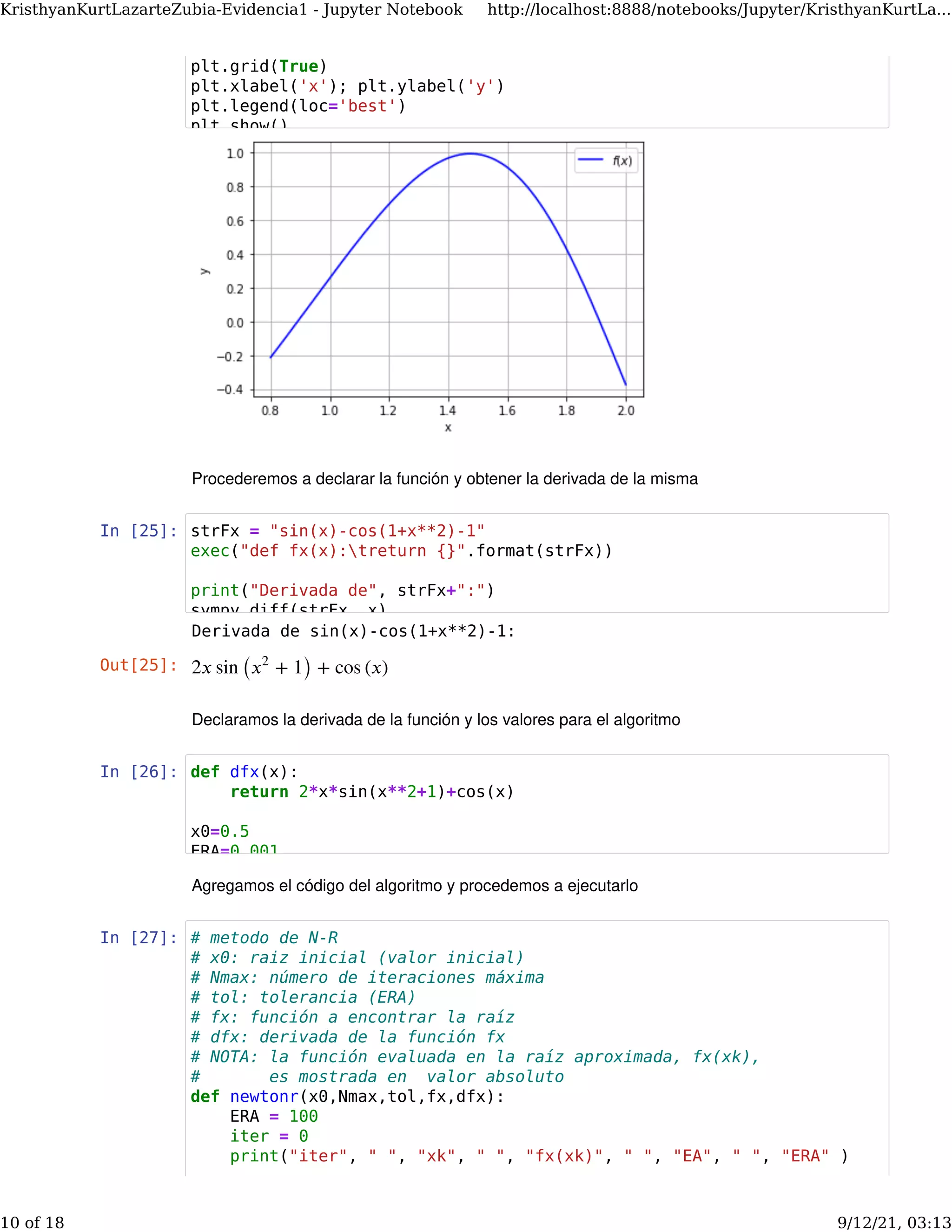 Procederemos a declarar la función y obtener la derivada de la misma
In [25]:
Declaramos la derivada de la función y los valores para el algoritmo
In [26]:
Agregamos el código del algoritmo y procedemos a ejecutarlo
In [27]:
Derivada de sin(x)-cos(1+x**2)-1:
Out[25]: 2𝑥 sin ( + 1) + cos (𝑥)
𝑥2
plt.grid(True)
plt.xlabel('x'); plt.ylabel('y')
plt.legend(loc='best')
plt.show()
strFx = "sin(x)-cos(1+x**2)-1"
exec("def fx(x):treturn {}".format(strFx))
print("Derivada de", strFx+":")
sympy diff(strFx x)
def dfx(x):
return 2*x*sin(x**2+1)+cos(x)
x0=0.5
ERA=0.001
# metodo de N-R
# x0: raiz inicial (valor inicial)
# Nmax: número de iteraciones máxima
# tol: tolerancia (ERA)
# fx: función a encontrar la raíz
# dfx: derivada de la función fx
# NOTA: la función evaluada en la raíz aproximada, fx(xk),
# es mostrada en valor absoluto
def newtonr(x0,Nmax,tol,fx,dfx):
ERA = 100
iter = 0
print("iter", " ", "xk", " ", "fx(xk)", " ", "EA", " ", "ERA" )
KristhyanKurtLazarteZubia-Evidencia1 - Jupyter Notebook http://localhost:8888/notebooks/Jupyter/KristhyanKurtLa...
10 of 18 9/12/21, 03:13
 