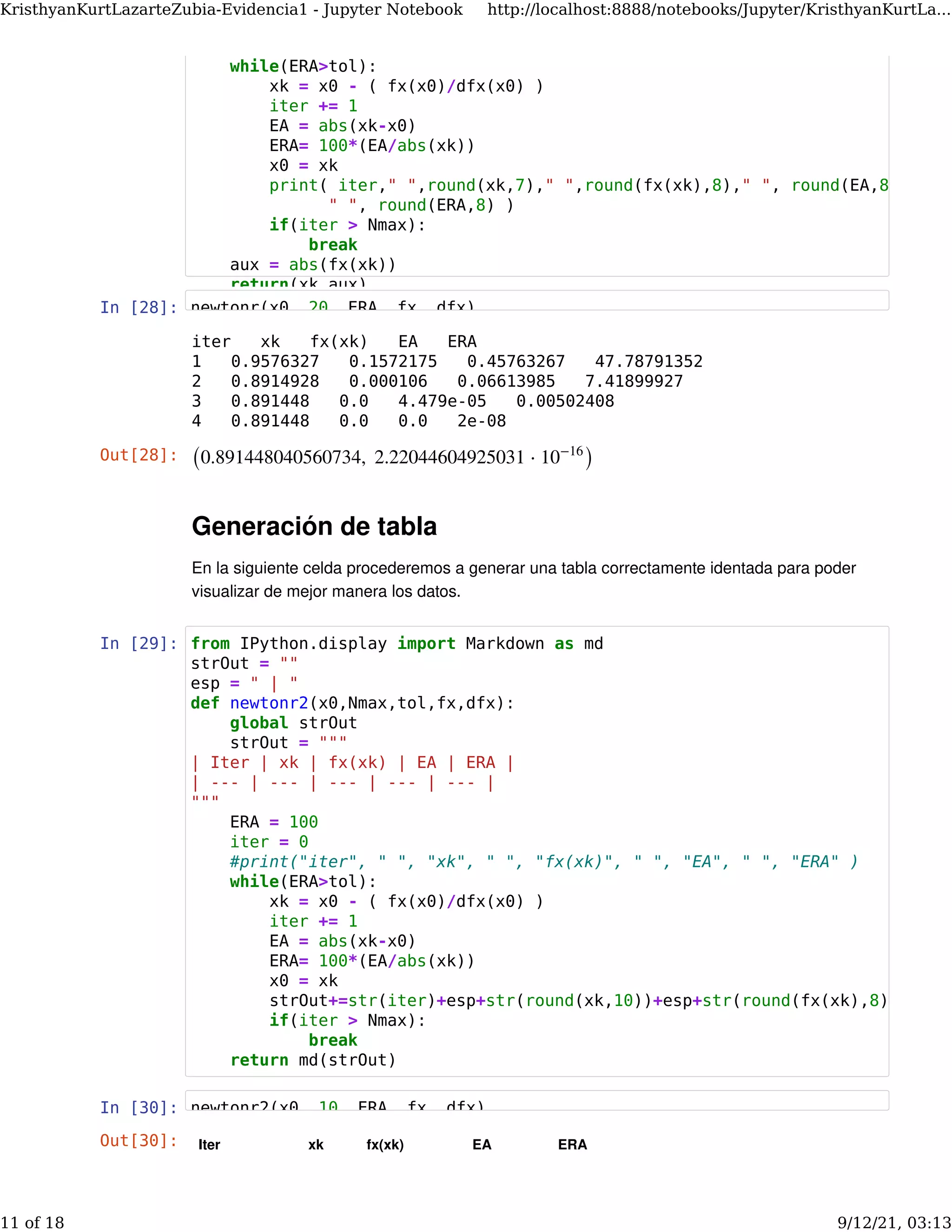 In [28]:
Generación de tabla
En la siguiente celda procederemos a generar una tabla correctamente identada para poder
visualizar de mejor manera los datos.
In [29]:
In [30]:
iter xk fx(xk) EA ERA
1 0.9576327 0.1572175 0.45763267 47.78791352
2 0.8914928 0.000106 0.06613985 7.41899927
3 0.891448 0.0 4.479e-05 0.00502408
4 0.891448 0.0 0.0 2e-08
Out[28]: (0.891448040560734,  2.22044604925031 ⋅ )
10−16
Out[30]: Iter xk fx(xk) EA ERA
while(ERA>tol):
xk = x0 - ( fx(x0)/dfx(x0) )
iter += 1
EA = abs(xk-x0)
ERA= 100*(EA/abs(xk))
x0 = xk
print( iter," ",round(xk,7)," ",round(fx(xk),8)," ", round(EA,8
" ", round(ERA,8) )
if(iter > Nmax):
break
aux = abs(fx(xk))
return(xk,aux)
newtonr(x0, 20, ERA, fx, dfx)
from IPython.display import Markdown as md
strOut = ""
esp = " | "
def newtonr2(x0,Nmax,tol,fx,dfx):
global strOut
strOut = """
| Iter | xk | fx(xk) | EA | ERA |
| --- | --- | --- | --- | --- |
"""
ERA = 100
iter = 0
#print("iter", " ", "xk", " ", "fx(xk)", " ", "EA", " ", "ERA" )
while(ERA>tol):
xk = x0 - ( fx(x0)/dfx(x0) )
iter += 1
EA = abs(xk-x0)
ERA= 100*(EA/abs(xk))
x0 = xk
strOut+=str(iter)+esp+str(round(xk,10))+esp+str(round(fx(xk),8))
if(iter > Nmax):
break
return md(strOut)
newtonr2(x0 10 ERA fx dfx)
KristhyanKurtLazarteZubia-Evidencia1 - Jupyter Notebook http://localhost:8888/notebooks/Jupyter/KristhyanKurtLa...
11 of 18 9/12/21, 03:13
 